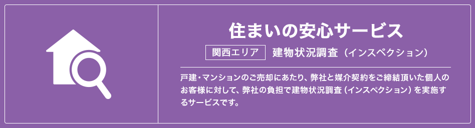 住まいの安心サービス　建物状況調査(インスペクション)戸建・マンションのご売却にあたり、弊社と媒介契約をご締結頂いた個人のお客様に対して、弊社の負担で建物状況調査（インスペクション）を実施するサービスです。