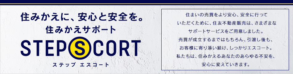 住みかえに、安心と安全を。 住みかえサポート STEP SCORT 住まいの売買をより安心、安全に行っていただくために、住友不動産販売は、さまざまなサポートサービスをご用意しました。建物や設備のトラブルに対する保証サービスから、資金のご相談、さらには空き家のケアにいたるまで。私たちは、住みかえるあなたのあらゆる不安を、安心に変えていきます。