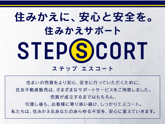住みかえに、安心と安全を。 住みかえサポート STEP SCORT 住まいの売買をより安心、安全に行っていただくために、住友不動産販売は、さまざまなサポートサービスをご用意しました。建物や設備のトラブルに対する保証サービスから、資金のご相談、さらには空き家のケアにいたるまで。私たちは、住みかえるあなたのあらゆる不安を、安心に変えていきます。