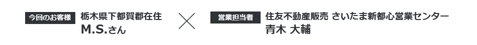 【今回のお客様】栃木県下都賀郡在住 M.S.さん ×【営業担当者】住友不動産ステップ さいたま新都心営業センター 青木大輔