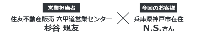 【今回のお客様】兵庫県神戸市在住 N.S.さん ×【営業担当者】住友不動産販売 六甲道営業センター 杉谷規友