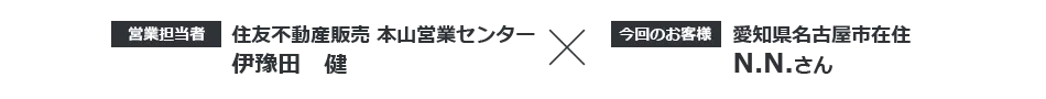 【営業担当者】住友不動産ステップ　本山営業センター 伊豫田健 × 【今回のお客様】愛知県名古屋市在住 N.N.さん