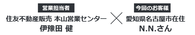 【営業担当者】住友不動産販売　本山営業センター 伊豫田健 × 【今回のお客様】愛知県名古屋市在住 N.N.さん