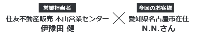 【営業担当者】住友不動産ステップ　本山営業センター 伊豫田健 × 【今回のお客様】愛知県名古屋市在住 N.N.さん