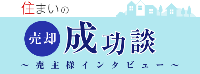 住まいの売却成功談 ∼売主様インタビュ∼