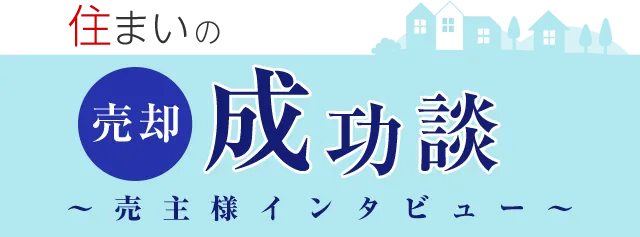 住まいの売却成功談 ∼売主様インタビュー∼