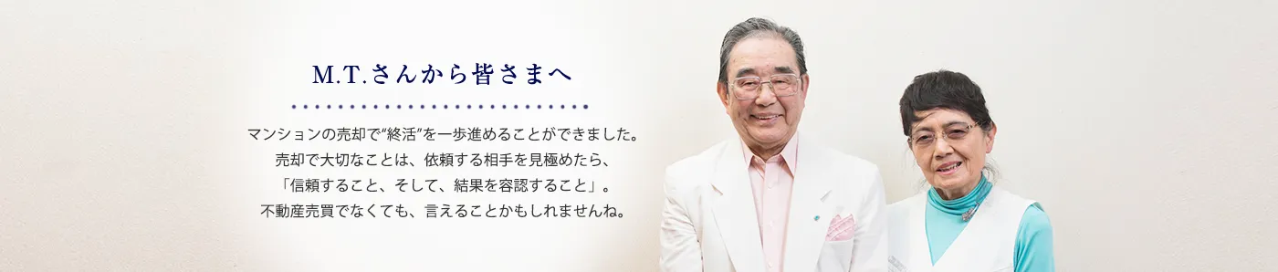 M.T.さんから皆さまへ マンションの売却で「就活」を一歩進めることができました。売却で大切なことは、依頼する相手を見極めたら、「信頼すること、そして結果を容認すること」。不動産売買でなくても、言える事かもしれませんね。