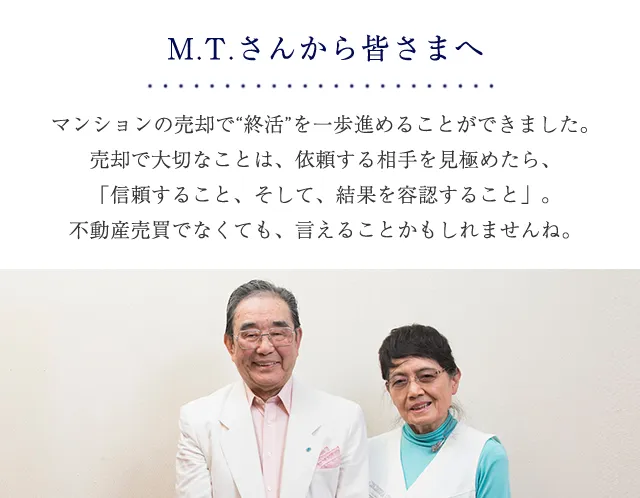 M.T.さんから皆さまへ マンションの売却で「就活」を一歩進めることができました。売却で大切なことは、依頼する相手を見極めたら、「信頼すること、そして結果を容認すること」。不動産売買でなくても、言える事かもしれませんね。