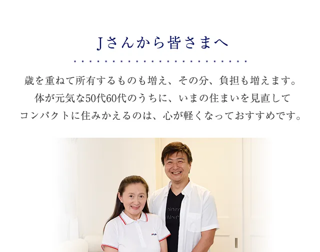 Jさんから皆さまへ 歳を重ねて所有するものも増え、その分、負担も増えます。<br>体が元気な50代60代のうちに、いまの住まいを見直して<br>コンパクトに住みかえるのは、心が軽くなっておすすめです。