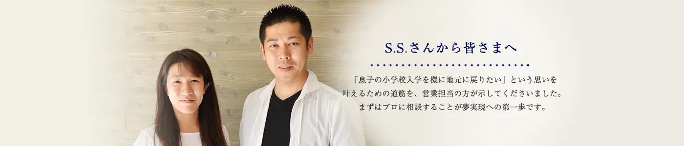 S.S.さんから皆さまへ 「息子の小学校入学を機に地元に戻りたい」という思いを叶えるための道筋を、営業担当の方が示してくださいました。まずはプロに相談することが夢実現への第一歩です。