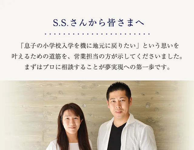 S.S.さんから皆さまへ 「息子の小学校入学を機に地元に戻りたい」という思いを叶えるための道筋を、営業担当の方が示してくださいました。まずはプロに相談することが夢実現への第一歩です。
