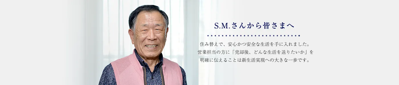 S.M.さんから皆さまへ住み替えで、安心かつ安全な生活を手に入れました。営業担当の方に「売却後、どんな生活を送りたいか」を伝えることは新生活実現への大きな一歩です。