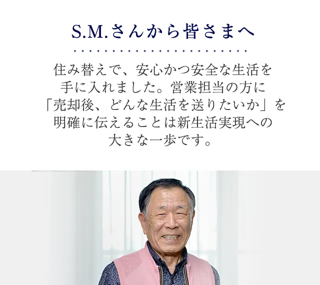 S.M.さんから皆さまへ住み替えで、安心かつ安全な生活を手に入れました。営業担当の方に「売却後、どんな生活を送りたいか」を伝えることは新生活実現への大きな一歩です。