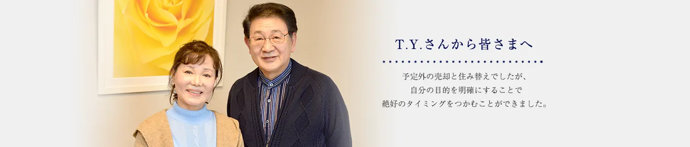T.Y.さんから皆さまへ 予定外の売却と住み替えでしたが、自分の目的を明確にすることで絶好のタイミングをつかむことができました。