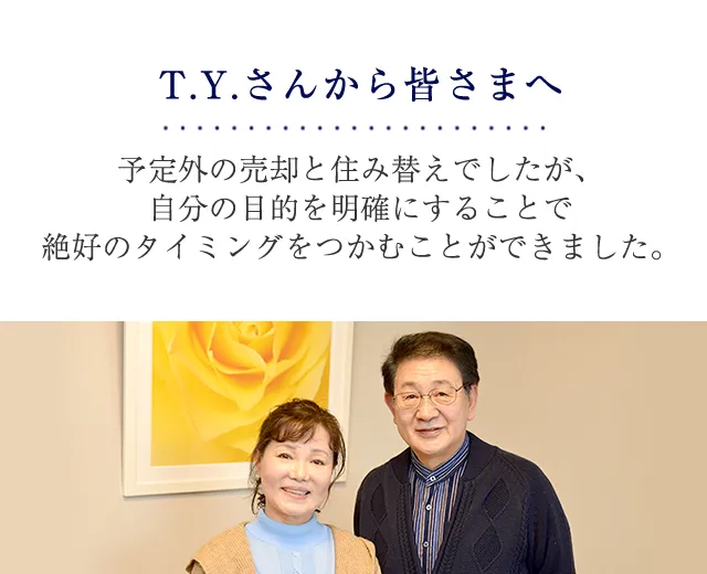 T.Y.さんから皆さまへ 予定外の売却と住み替えでしたが、自分の目的を明確にすることで絶好のタイミングをつかむことができました。