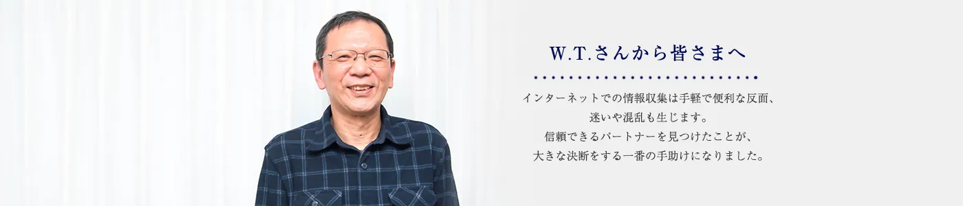 W.T.さんから皆さまへ ウェブの情報収集は手軽で便利な反面、迷いや混乱も生じます。信頼できるパートナーを見つけたことが、大きな決断をする一番の手助けになりました。