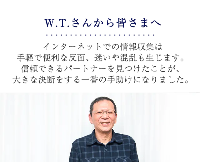 W.T.さんから皆さまへ ウェブの情報収集は手軽で便利な反面、迷いや混乱も生じます。信頼できるパートナーを見つけたことが、大きな決断をする一番の手助けになりました。