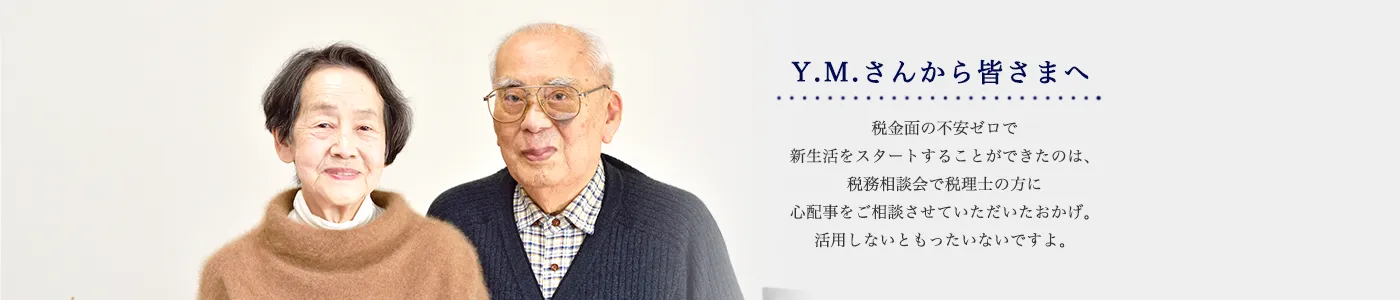 Y.M.さんから皆さまへ 税金面の不安ゼロで新生活をスタートすることができたのは、税務相談会で税理士の方に心配事をご相談させていただいたおかげ。活用しないともったいないですよ。