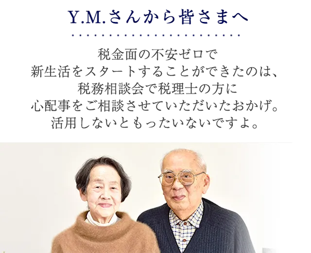 Y.M.さんから皆さまへ 税金面の不安ゼロで新生活をスタートすることができたのは、税務相談会で税理士の方に心配事をご相談させていただいたおかげ。活用しないともったいないですよ。