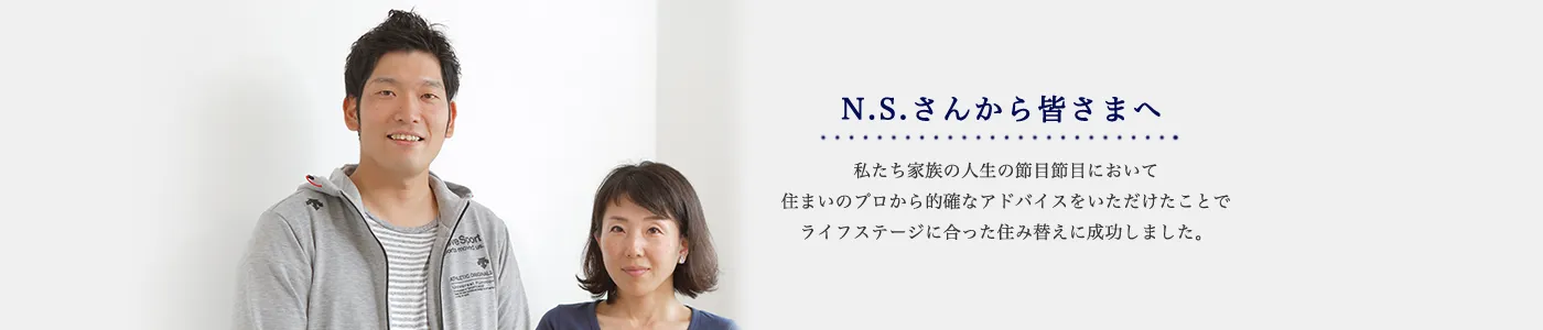 N.S.さんから皆さまへ 私たち家族の人生の節目節目において住まいのプロから的確なアドバイスをいただけたことでライフステージに合った住み替えに成功しました。