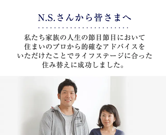 N.S.さんから皆さまへ 私たち家族の人生の節目節目において住まいのプロから的確なアドバイスをいただけたことでライフステージに合った住み替えに成功しました。