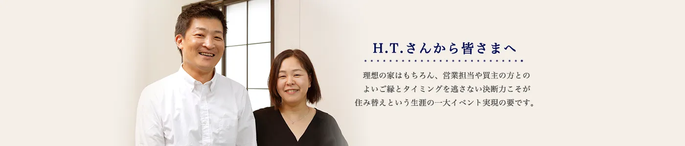 H.T.さんから皆さまへ 理想の家はもちろん、営業担当や買主の方とのよいご縁とタイミングを逃さない決断力こそが住み替えという生涯の一大イベント実現の要です。