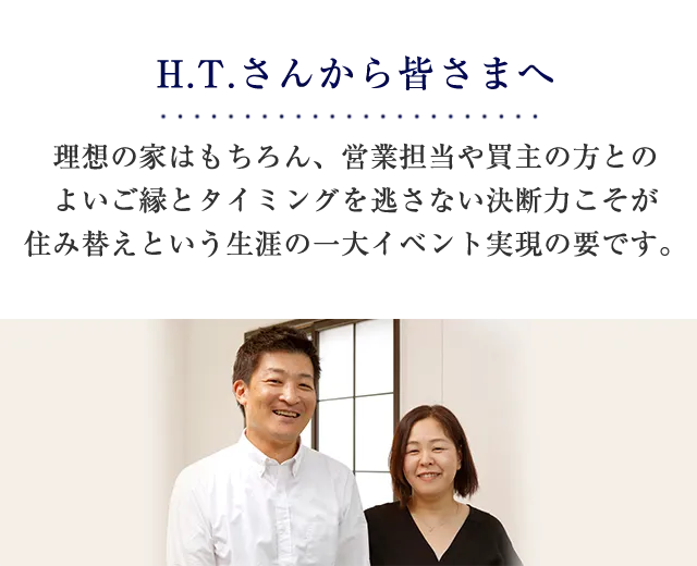 H.T.さんから皆さまへ 理想の家はもちろん、営業担当や買主の方とのよいご縁とタイミングを逃さない決断力こそが住み替えという生涯の一大イベント実現の要です。