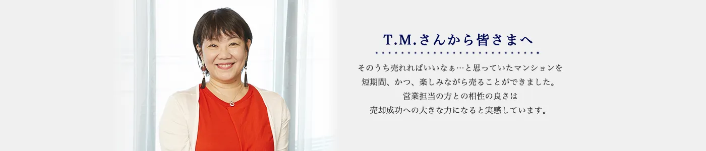 T.M.さんから皆さまへ そのうち売れればいいなぁ…と思っていたマンションを短期間、かつ、楽しみながら売ることができました。営業担当の方との相性の良さは売却成功への大きな力になると実感しています。