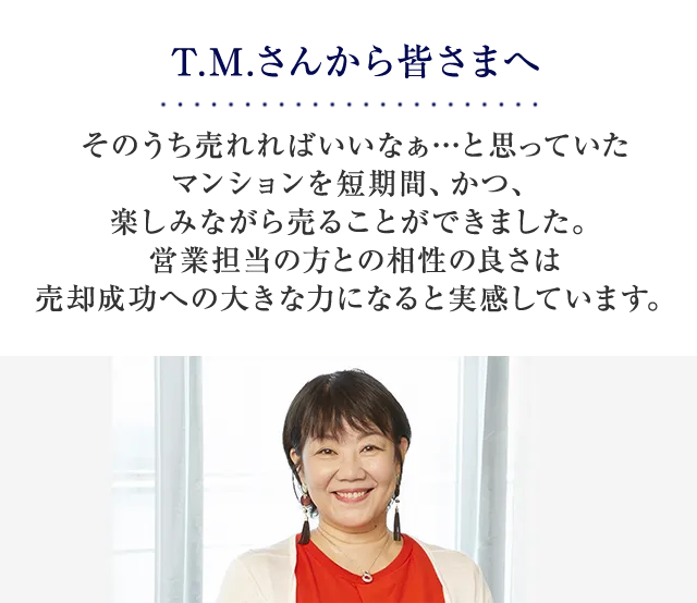 T.M.さんから皆さまへ そのうち売れればいいなぁ…と思っていたマンションを短期間、かつ、楽しみながら売ることができました。営業担当の方との相性の良さは売却成功への大きな力になると実感しています。