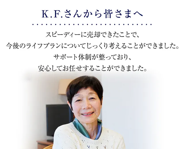スピーディーに売却できたことで、今後のライフプランについてじっくり考えることができました。サポート体制が整っており、安心してお任せすることができました。