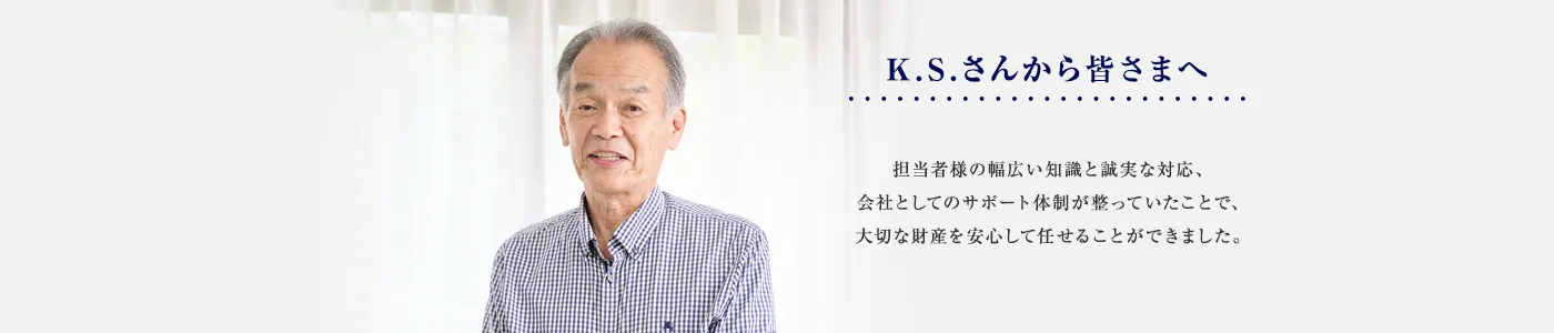 担当者様の幅広い知識と誠実な対応、会社としてのサポート体制が整っていたことで、大切な財産を安心して任せることができました。