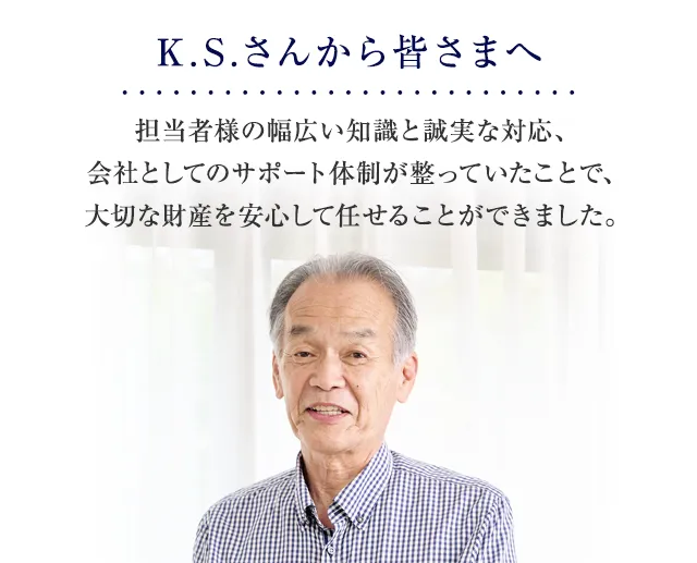 担当者様の幅広い知識と誠実な対応、会社としてのサポート体制が整っていたことで、大切な財産を安心して任せることができました。