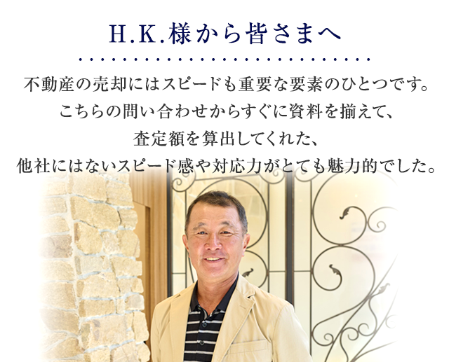 不動産の売却にはスピードも重要な要素のひとつです。こちらの問い合わせからすぐに資料を揃えて、査定額を算出してくれた、他社にはないスピード感や対応力がとても魅力的でした。