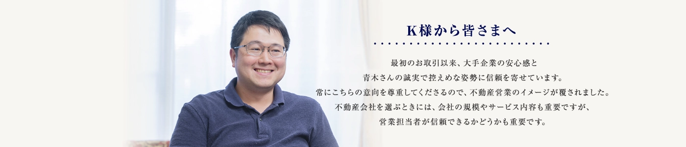最初のお取引以来、大手企業の安心感と青木さんの誠実で控えめな姿勢に信頼を寄せています。常にこちらの意向を尊重してくださるので、不動産営業のイメージが覆されました。不動産会社を選ぶときには、会社の規模やサービス内容も重要ですが、営業担当者が信頼できるかどうかも重要です。
