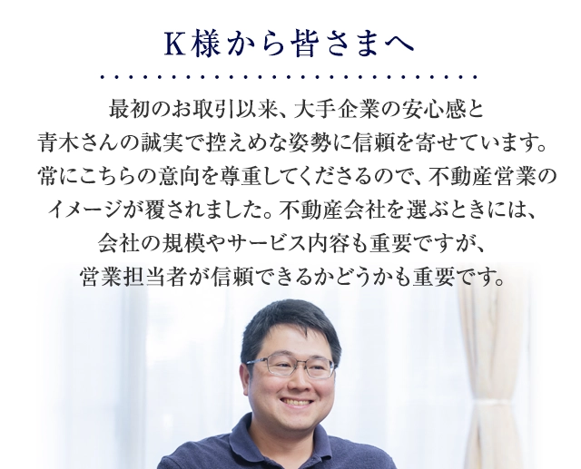 最初のお取引以来、大手企業の安心感と青木さんの誠実で控えめな姿勢に信頼を寄せています。常にこちらの意向を尊重してくださるので、不動産営業のイメージが覆されました。不動産会社を選ぶときには、会社の規模やサービス内容も重要ですが、営業担当者が信頼できるかどうかも重要です。
