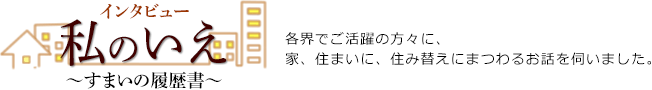 インタビュー　私のいえ　∼すまいの履歴書∼　各界でご活躍の方々に、家、住まいに、住み替えにまつわるお話をうかがいました。