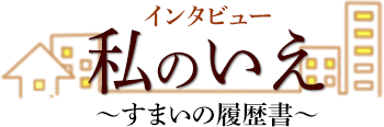 インタビュー　私のいえ　∼すまいの履歴書∼