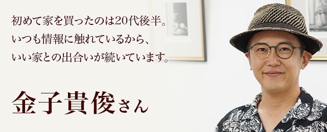 初めて家を買ったのは20代後半。いつも情報に触れているから、いい家との出合いが続いています。