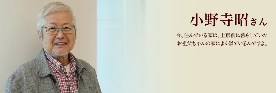 小野寺昭さん　今、住んでいる家は、上京前に暮らしていたお祖父ちゃんの家によく似ているんですよ。