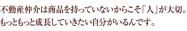 不動産仲介は商品を持っていないからこそ「人」が大切。もっともっと成長していきたい自分がいるんです。