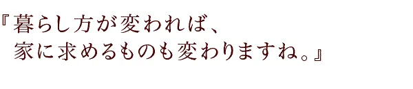 『暮らし方が変われば、家に求めるものも変わりますね。』