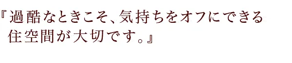 『過酷なときこそ、気持ちをオフにできる住空間が大切です。』