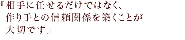 『相手に任せるだけではなく、作り手との信頼関係を築くことが大切です。』