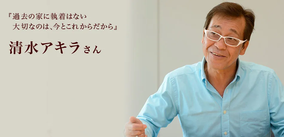 『過去の家に執着はない大切なのは、今とこれからだから』 清水アキラさん