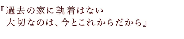 『過去の家に執着はない大切なのは、今とこれからだから』