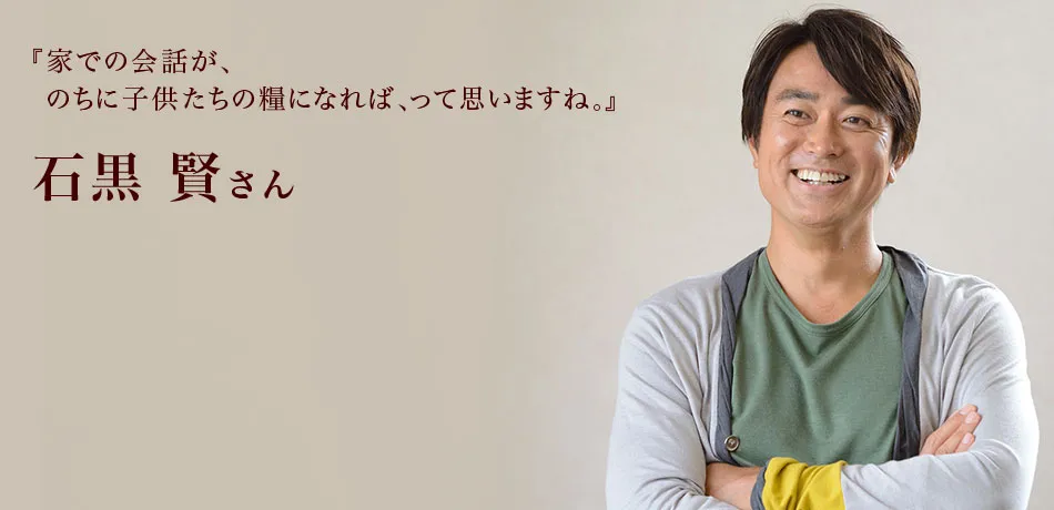 『家での会話が、のちに子供たちの糧になれば、って思いますね。』 石黒賢さん