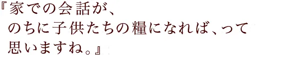 『家での会話が、のちに子供たちの糧になれば、って思いますね。』