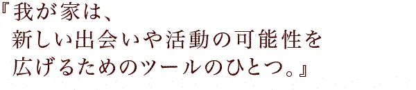 『我が家は、新しい出会いや活動の可能性を広げるためのツールのひとつ。』