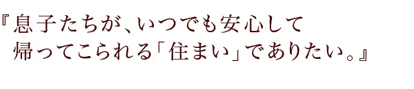 『息子たちが、いつでも安心して帰ってこられるs「住まい」でありたい。』