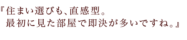 『住まい選びも、直感型。
最初に見た部屋で即決が多いですね。』